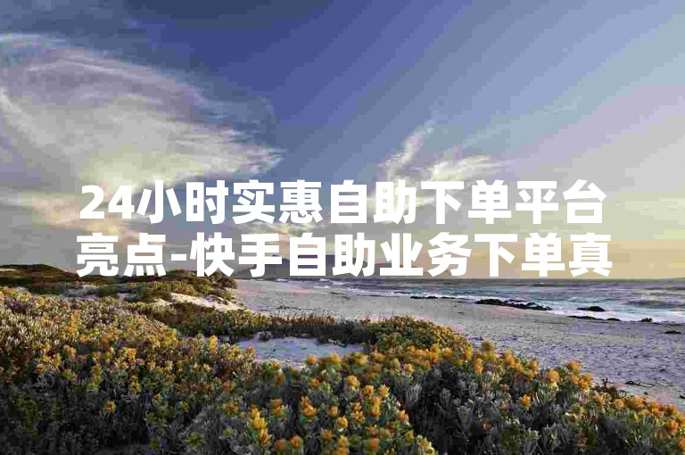 24小时实惠自助下单平台亮点-快手自助业务下单真人