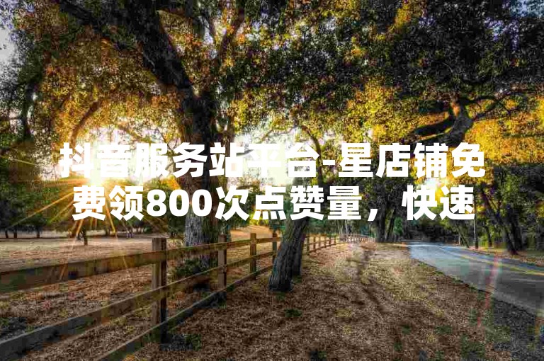 抖音服务站平台-星店铺免费领800次点赞量，快速增加关注度