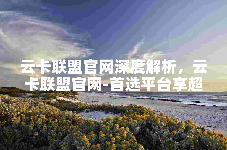 云卡联盟官网深度解析，云卡联盟官网-首选平台享超值云卡服务！2025必备-明星同款自助选购商城 - 淘宝助力砍价平台官网 - 智选小店全天候自助下单