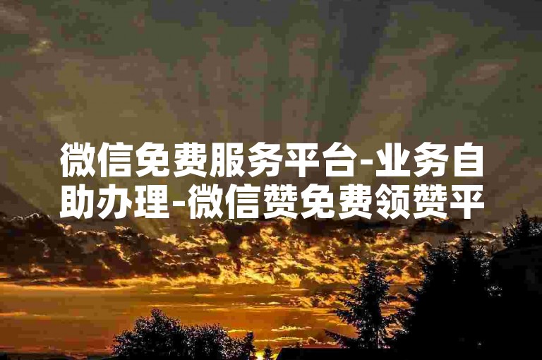 微信免费服务平台-业务自助办理-微信赞免费领赞平台-24小时自助下单10个赞