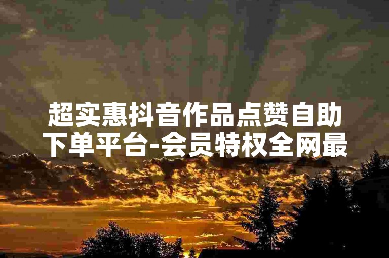 超实惠抖音作品点赞自助下单平台-会员特权全网最低价业务平台-自助下单平台-50赞0.3元起