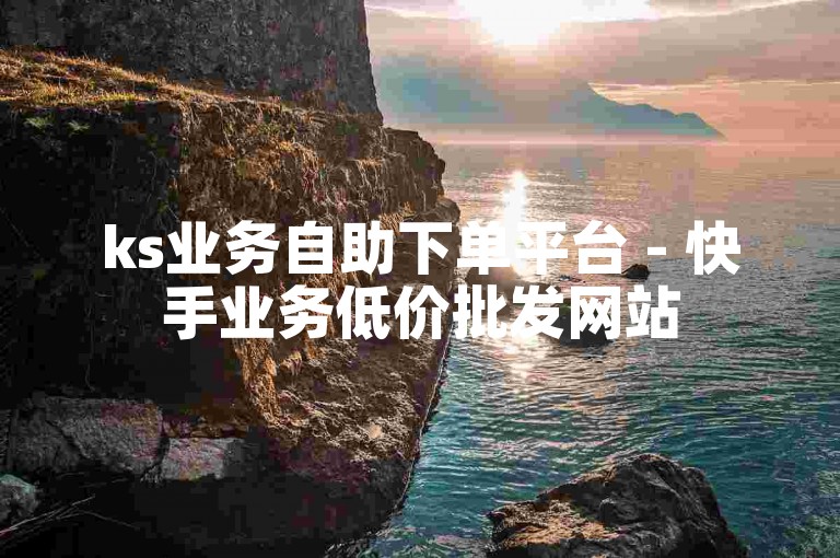 ks业务自助下单平台 - 快手业务低价批发网站