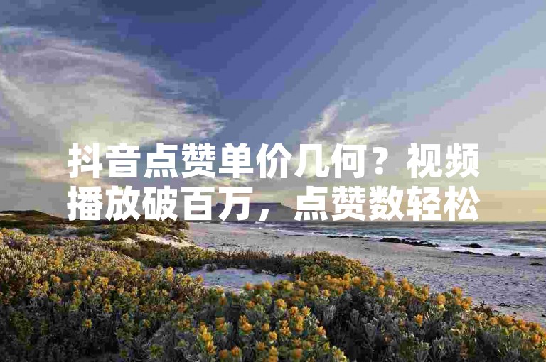 抖音点赞单价几何？视频播放破百万，点赞数轻松过十万