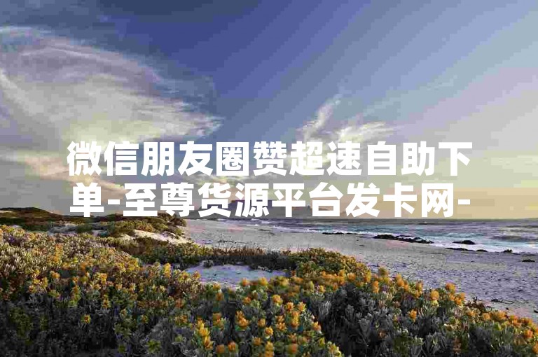 微信朋友圈赞超速自助下单-至尊货源平台发卡网-每日免费领朋友圈赞链接-免费刷5000好友互动量