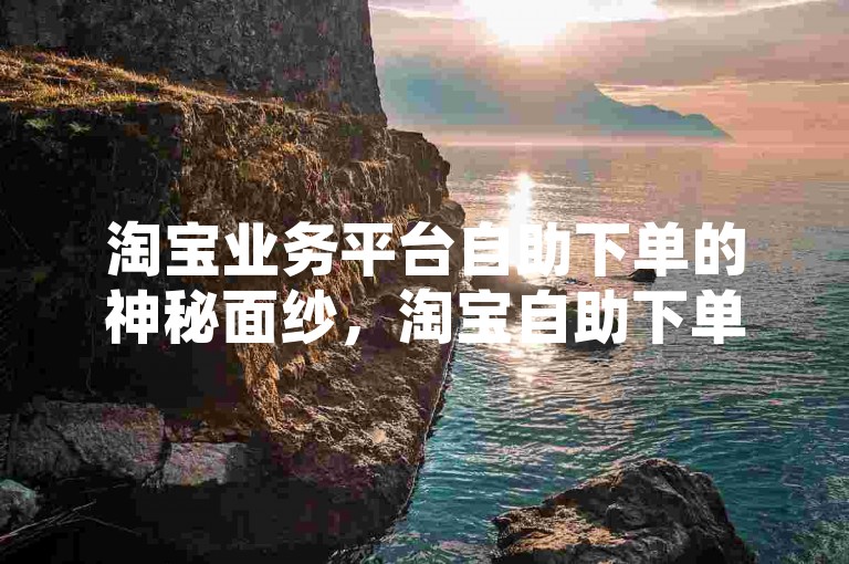 淘宝业务平台自助下单的神秘面纱，淘宝自助下单！2025必备技能-