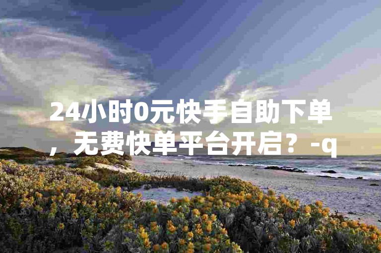 24小时0元快手自助下单，无费快单平台开启？-qq空间点赞助力-快手十万粉0.1元小白龙马山房产装修网-b站低价速单业务