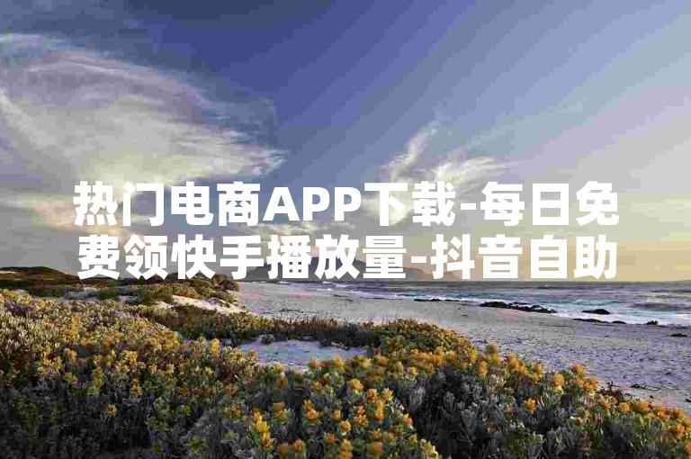热门电商APP下载-每日免费领快手播放量-抖音自助平台-点赞任务汇总