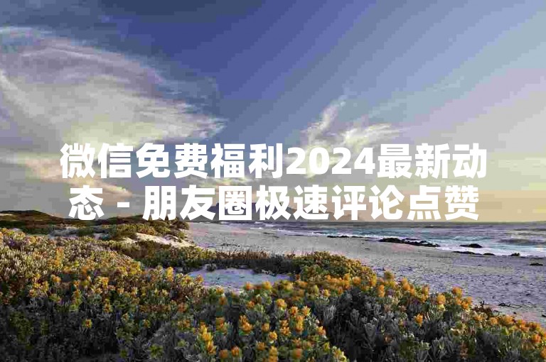 微信免费福利2024最新动态 - 朋友圈极速评论点赞-