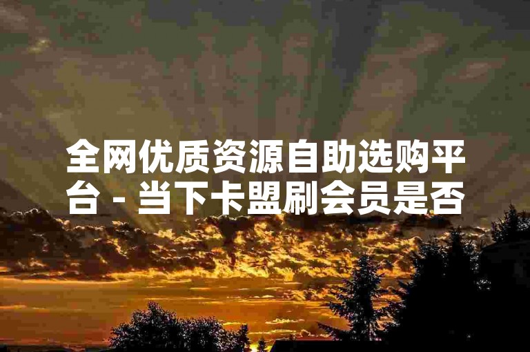 全网优质资源自助选购平台 - 当下卡盟刷会员是否靠谱-怎样用卡盟APP便捷操作