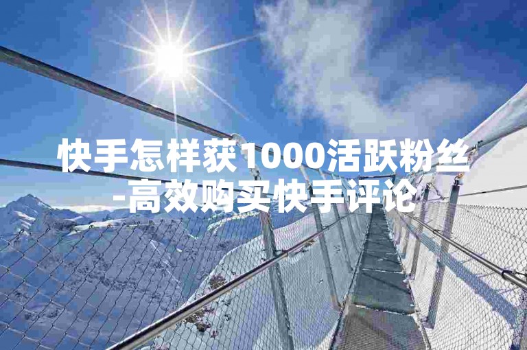 快手怎样获1000活跃粉丝-高效购买快手评论