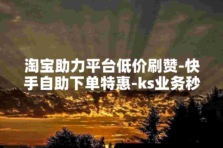淘宝助力平台低价刷赞-快手自助下单特惠-ks业务秒到账-在线充值优惠