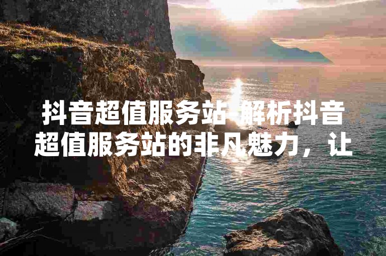 抖音超值服务站-解析抖音超值服务站的非凡魅力，让你畅享优惠之旅！！-dy下单实惠业务-dy杭州美妆有限公司拓展新篇