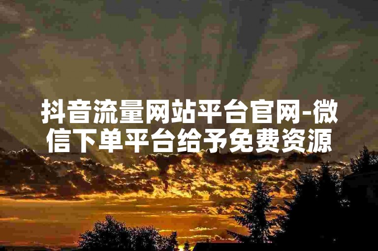 抖音流量网站平台官网-微信下单平台给予免费资源