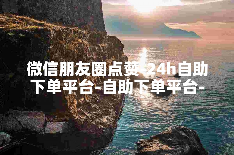 微信朋友圈点赞-24h自助下单平台-自助下单平台-抖音评论下单