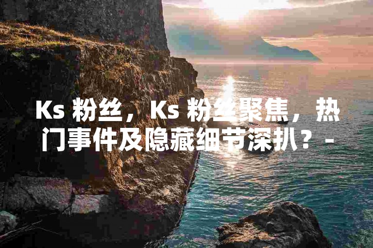 Ks 粉丝，Ks 粉丝聚焦，热门事件及隐藏细节深扒？-自助下单 24 小时平台-自助 QQ 点赞特惠-抖音点赞购买网站平台