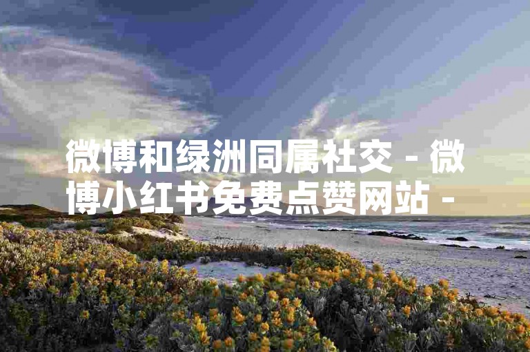 微博和绿洲同属社交 - 微博小红书免费点赞网站 - 星辰商城自动上新演示