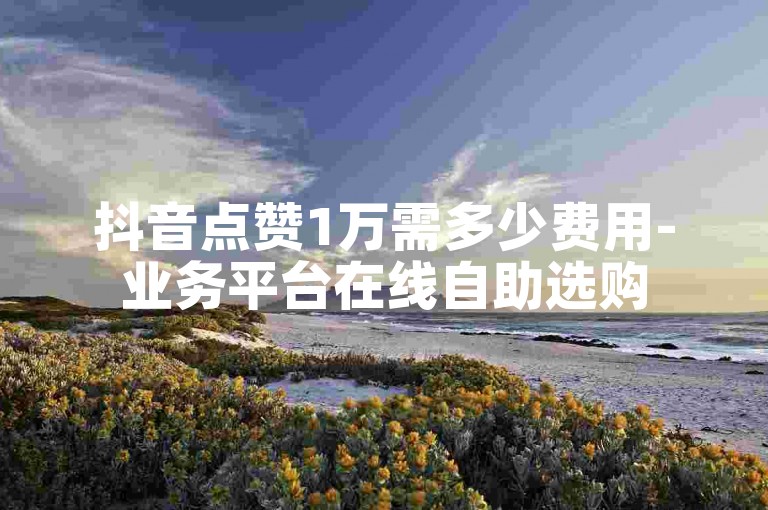 抖音点赞1万需多少费用-业务平台在线自助选购