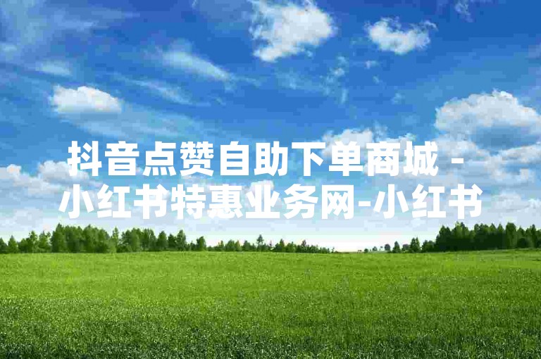 抖音点赞自助下单商城 - 小红书特惠业务网-小红书xh赞评下单首选，可靠无忧体验