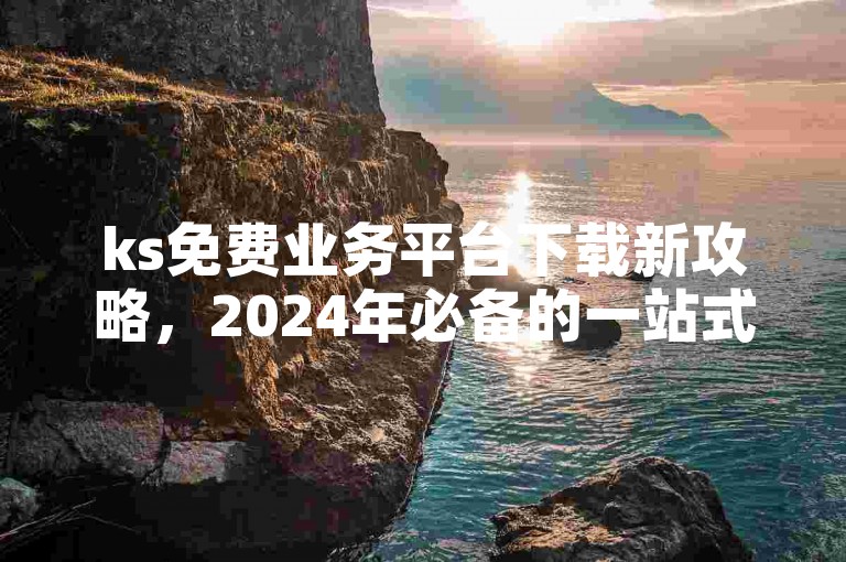 ks免费业务平台下载新攻略，2024年必备的一站式解决方案揭秘！