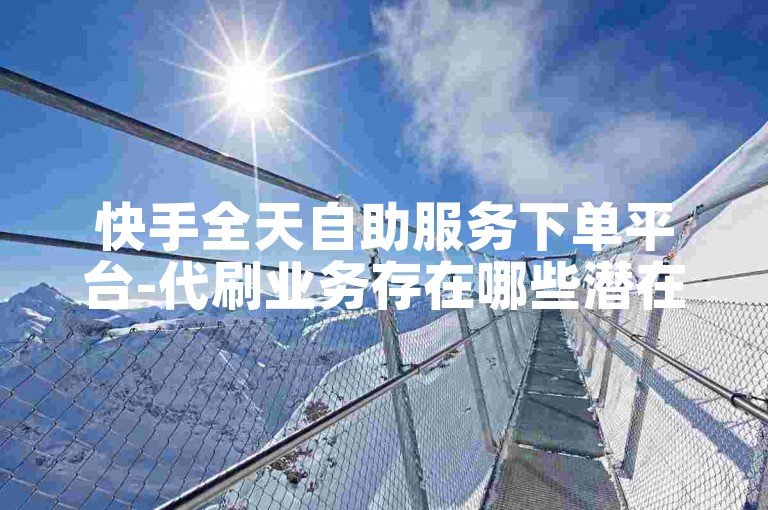 快手全天自助服务下单平台-代刷业务存在哪些潜在风险呢?
