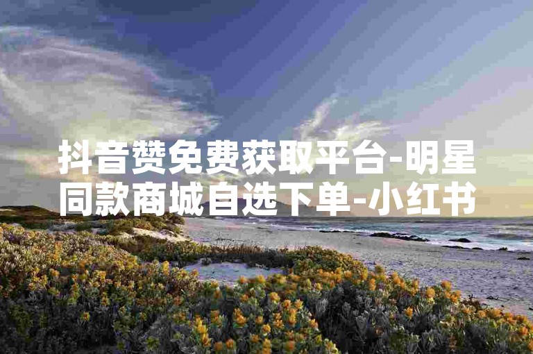 抖音赞免费获取平台-明星同款商城自选下单-小红书赞-特惠刷十万抖音直播间人气