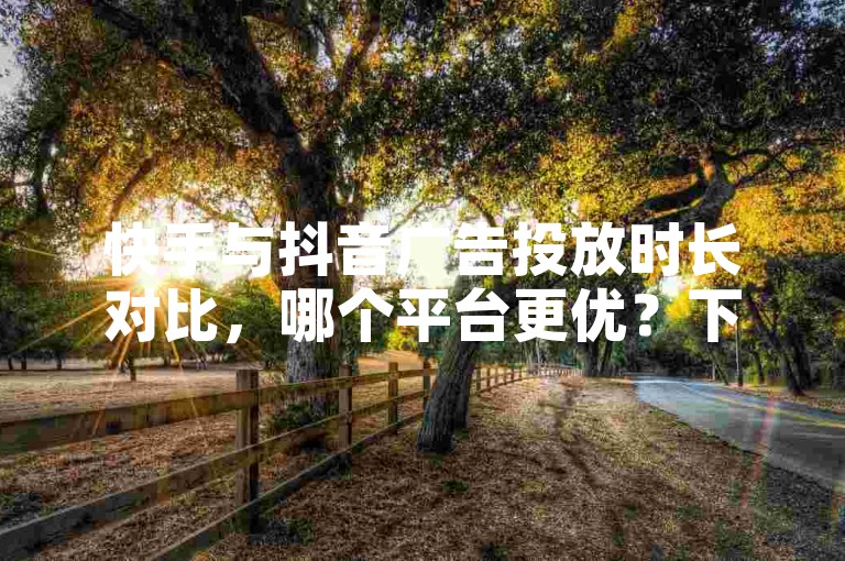 快手与抖音广告投放时长对比，哪个平台更优？下单首选稳定低价平台！