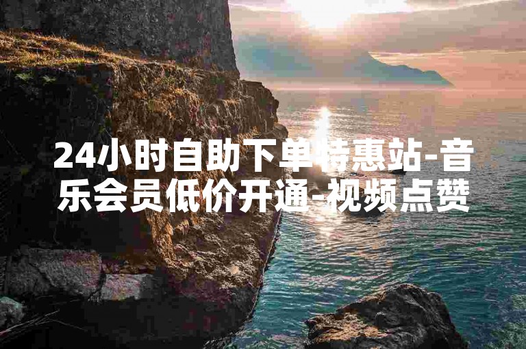 24小时自助下单特惠站-音乐会员低价开通-视频点赞助力平台-直播人气速刷服务