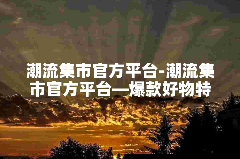 潮流集市官方平台-潮流集市官方平台—爆款好物特惠！