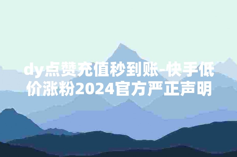 dy点赞充值秒到账-快手低价涨粉2024官方严正声明！