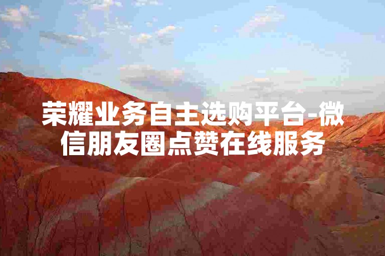 荣耀业务自主选购平台-微信朋友圈点赞在线服务