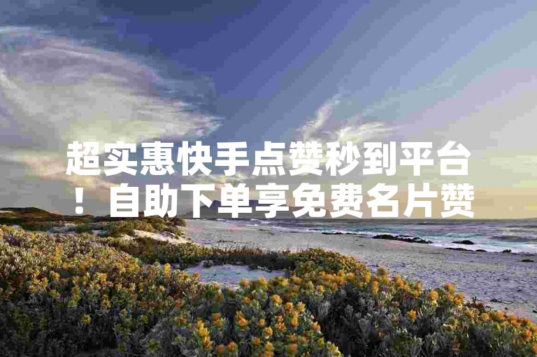 超实惠快手点赞秒到平台！自助下单享免费名片赞，抖音刷赞低价随时下