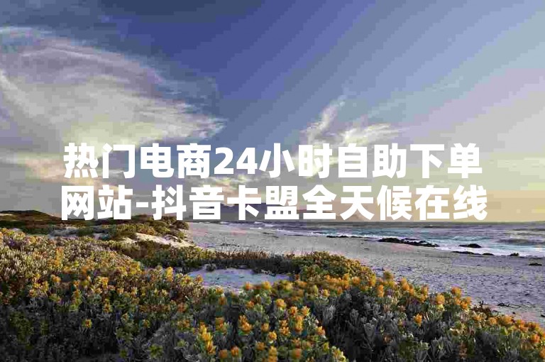 热门电商24小时自助下单网站-抖音卡盟全天候在线接单平台