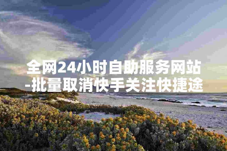 全网24小时自助服务网站-批量取消快手关注快捷途径