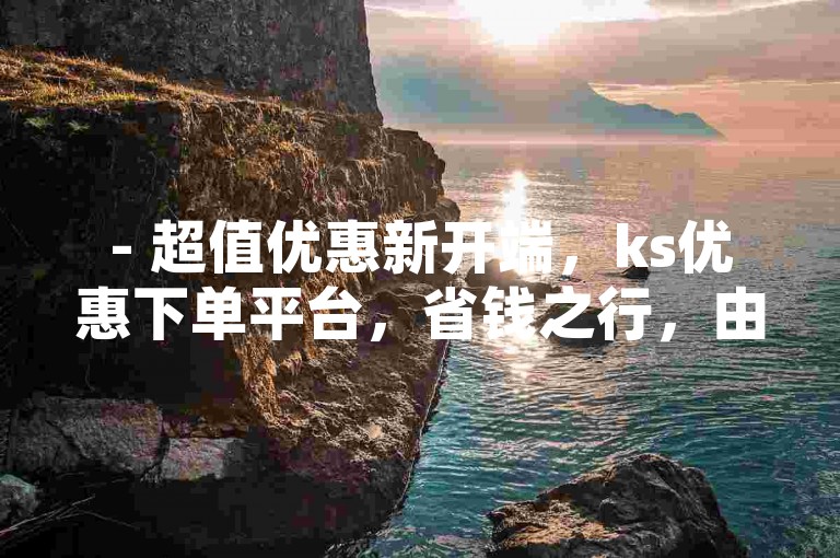 - 超值优惠新开端，ks优惠下单平台，省钱之行，由此启程！