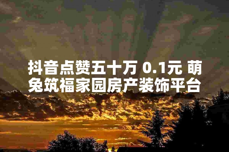 抖音点赞五十万 0.1元 萌兔筑福家园房产装饰平台