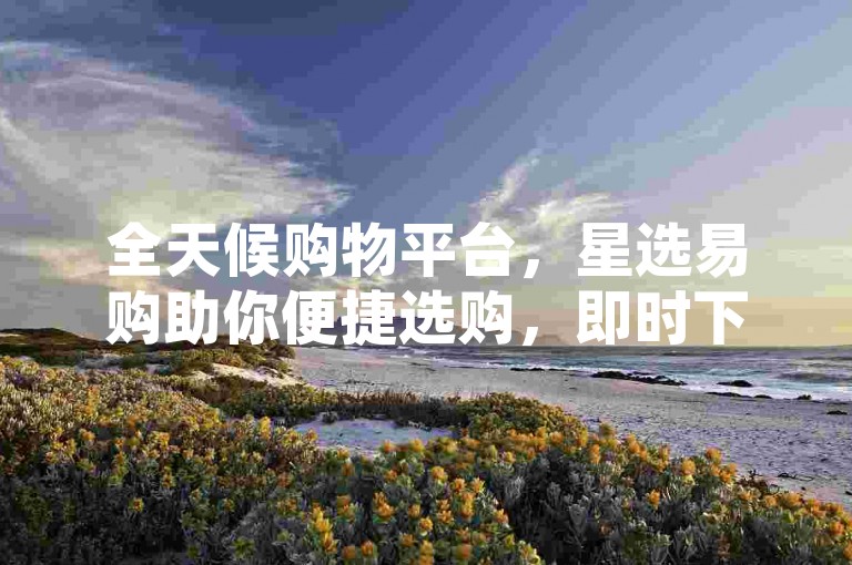 全天候购物平台，星选易购助你便捷选购，即时下单，闪电配送