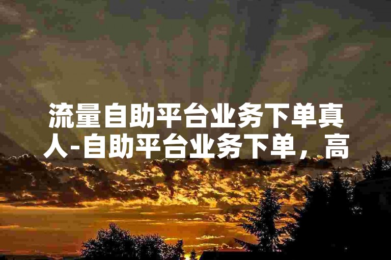 流量自助平台业务下单真人-自助平台业务下单，高效满足您的期待！