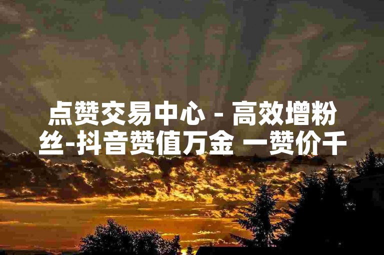 点赞交易中心 - 高效增粉丝-抖音赞值万金 一赞价千金