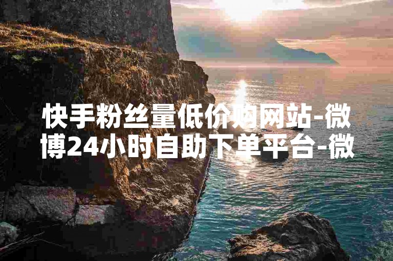 快手粉丝量低价购网站-微博24小时自助下单平台-微博业务随时自助下单