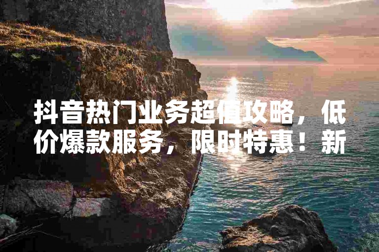 抖音热门业务超值攻略，低价爆款服务，限时特惠！新手专享，1元抢千赞快手福利来袭