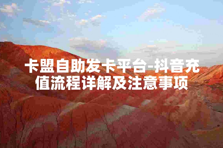卡盟自助发卡平台-抖音充值流程详解及注意事项