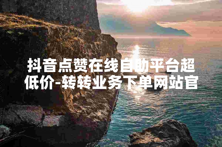 抖音点赞在线自助平台超低价-转转业务下单网站官方