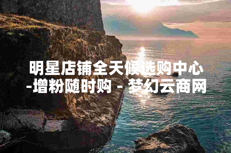 明星店铺全天候选购中心-增粉随时购 - 梦幻云商网站 - 免费领5000明信片平台