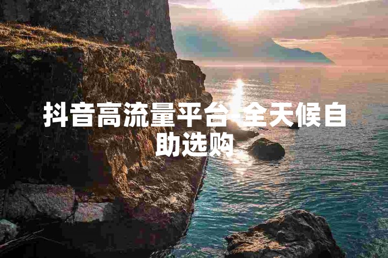抖音高流量平台-全天候自助选购