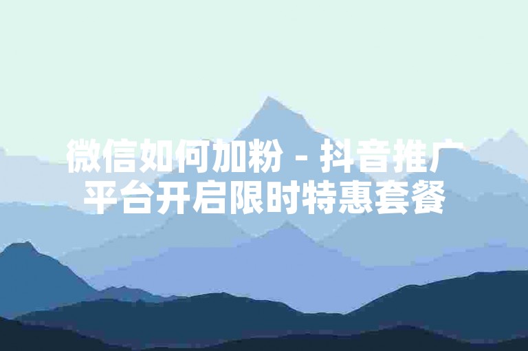 微信如何加粉 - 抖音推广平台开启限时特惠套餐