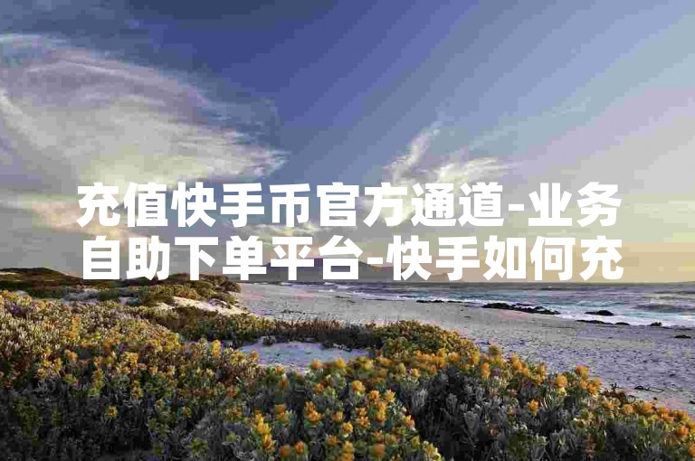 充值快手币官方通道-业务自助下单平台-快手如何充币-0.5元微博会员链接