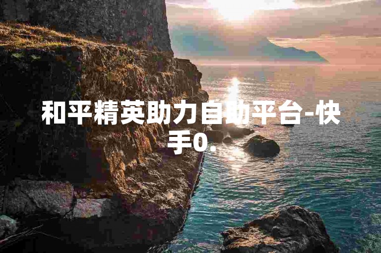和平精英助力自助平台-快手0.5元千播放量-0.05元1千赞网站-全天自助服务