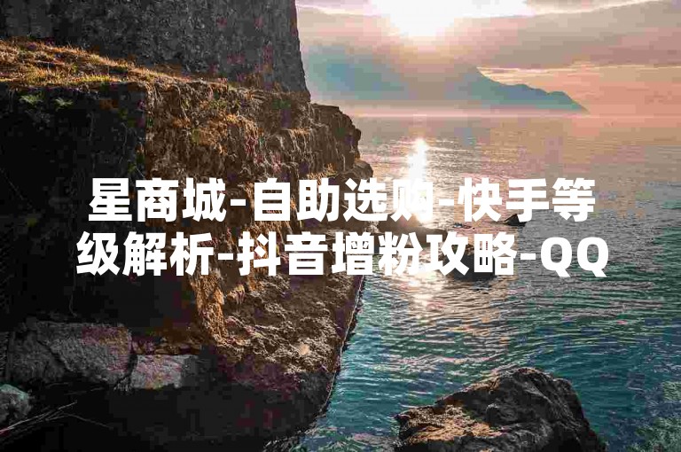 星商城-自助选购-快手等级解析-抖音增粉攻略-QQ小号特惠购