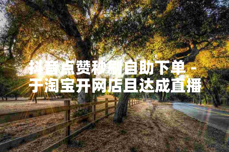 抖音点赞秒刷自助下单 - 于淘宝开网店且达成直播带货的核心要点