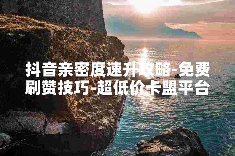 抖音亲密度速升攻略-免费刷赞技巧-超低价卡盟平台-空间人气代刷